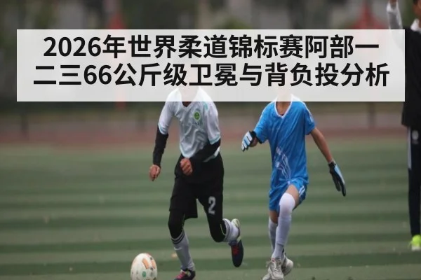2026年世界柔道锦标赛阿部一二三66公斤级卫冕与背负投分析